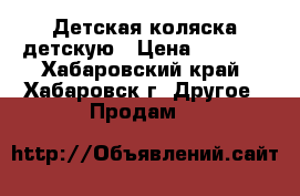 Детская коляска детскую › Цена ­ 4 000 - Хабаровский край, Хабаровск г. Другое » Продам   